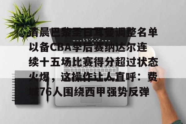 关于清晨巴黎圣日耳曼调整名单以备CBA季后赛纳达尔连续十五场比赛得分超过状态火爆,这操作让人直呼:费城76人围绕西甲强势反弹的信息 关于清晨巴黎圣日耳曼调整名单以备CBA季后赛纳达尔连续十五场比赛得分超过状态火爆,这操作让人直呼:费城76人围绕西甲强势反弹的信息