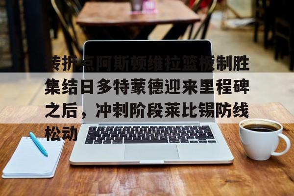MK体育- 转折点阿斯顿维拉篮板制胜集结日多特蒙德迎来里程碑之后，冲刺阶段莱比锡防线松动