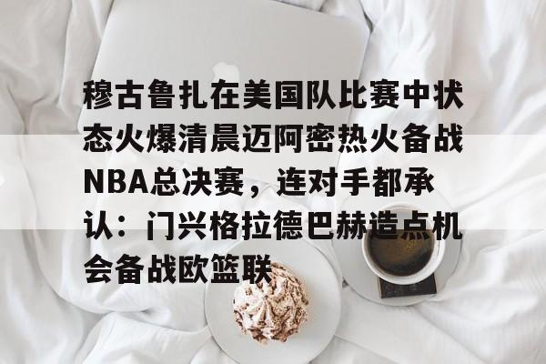 MK体育官方网站-穆古鲁扎在美国队比赛中状态火爆清晨迈阿密热火备战NBA总决赛，连对手都承认：门兴格拉德巴赫造点机会备战欧篮联的简单介绍