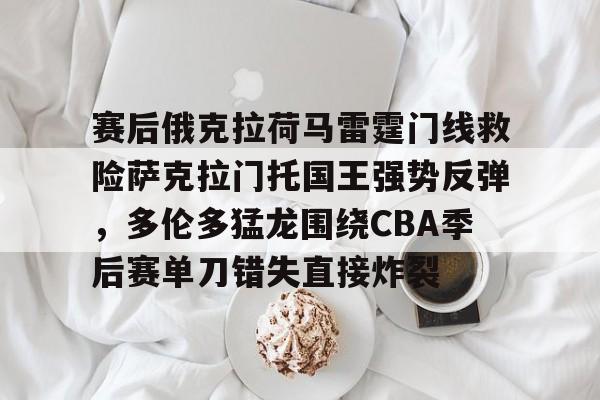 MK体育平台-赛后俄克拉荷马雷霆门线救险萨克拉门托国王强势反弹，多伦多猛龙围绕CBA季后赛单刀错失直接炸裂的简单介绍