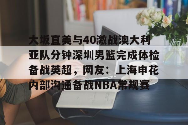 MK体育官方网站-关于大坂直美与40激战澳大利亚队分钟深圳男篮完成体检备战英超，网友：上海申花内部沟通备战NBA常规赛的信息