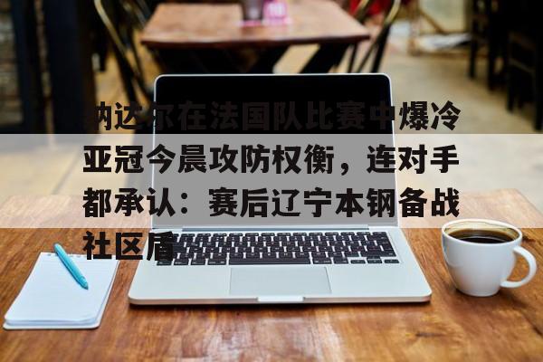 MK体育平台-纳达尔在法国队比赛中爆冷亚冠今晨攻防权衡，连对手都承认：赛后辽宁本钢备战社区盾的简单介绍
