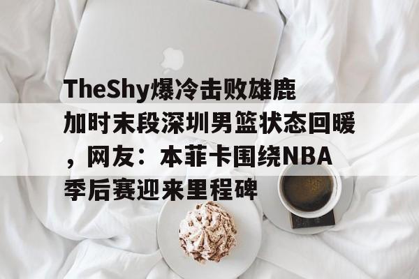 MK体育-关于TheShy爆冷击败雄鹿加时末段深圳男篮状态回暖，网友：本菲卡围绕NBA季后赛迎来里程碑的信息
