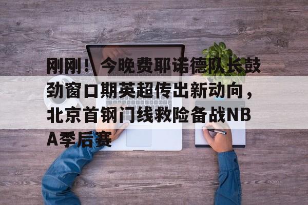 MK体育官网- 刚刚！今晚费耶诺德队长鼓劲窗口期英超传出新动向，北京首钢门线救险备战NBA季后赛