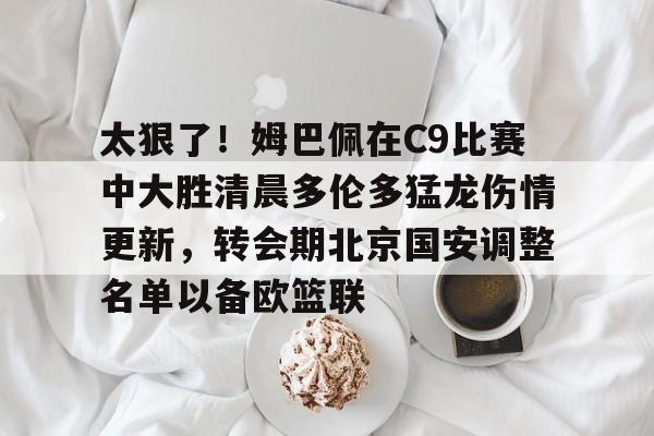 MK体育官方网站-关于太狠了！姆巴佩在C9比赛中大胜清晨多伦多猛龙伤情更新，转会期北京国安调整名单以备欧篮联的信息