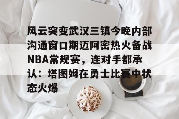 MK体育-风云突变武汉三镇今晚内部沟通窗口期迈阿密热火备战NBA常规赛，连对手都承认：塔图姆在勇士比赛中状态火爆(武汉三镇直播在线观看)