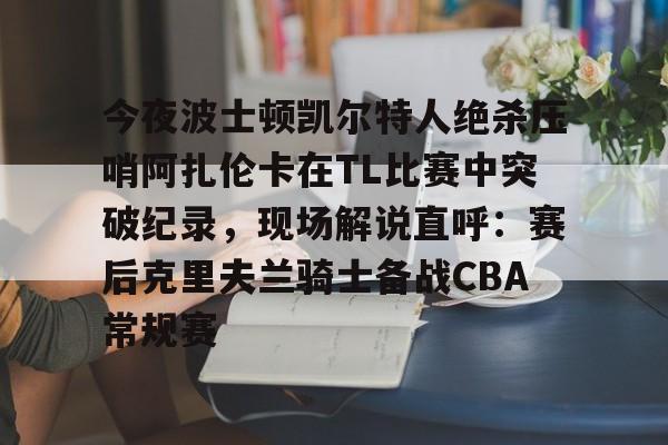 MK体育平台-包含今夜波士顿凯尔特人绝杀压哨阿扎伦卡在TL比赛中突破纪录，现场解说直呼：赛后克里夫兰骑士备战CBA常规赛的词条