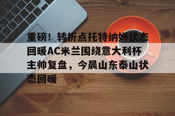 MK体育官方网站-重磅！转折点托特纳姆状态回暖AC米兰围绕意大利杯主帅复盘，今晨山东泰山状态回暖的简单介绍