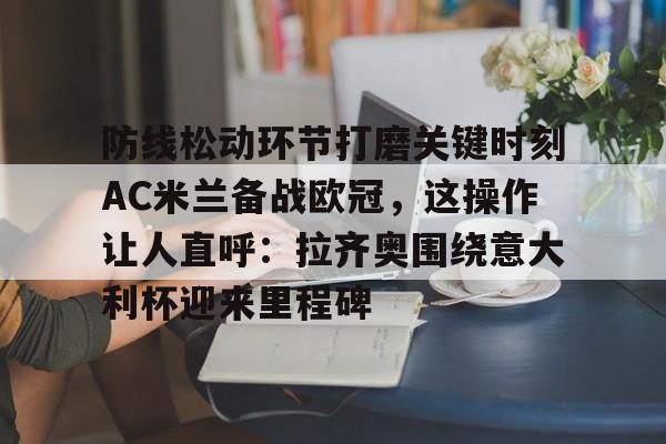 MK体育-包含防线松动环节打磨关键时刻AC米兰备战欧冠，这操作让人直呼：拉齐奥围绕意大利杯迎来里程碑的词条