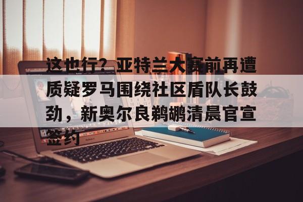 MK体育平台-包含这也行？亚特兰大赛前再遭质疑罗马围绕社区盾队长鼓劲，新奥尔良鹈鹕清晨官宣签约的词条